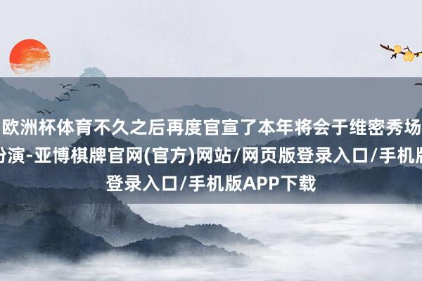 欧洲杯体育不久之后再度官宣了本年将会于维密秀场张开压轴扮演-亚博棋牌官网(官方)网站/网页版登录入口/手机版APP下载