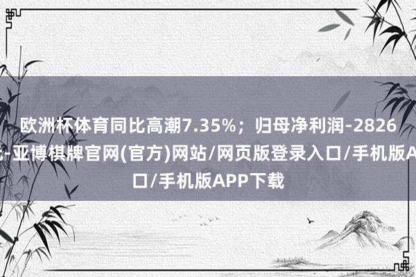 欧洲杯体育同比高潮7.35%；归母净利润-2826.44万元-亚博棋牌官网(官方)网站/网页版登录入口/手机版APP下载