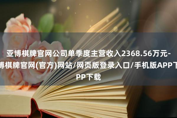 亚博棋牌官网公司单季度主营收入2368.56万元-亚博棋牌官网(官方)网站/网页版登录入口/手机版APP下载