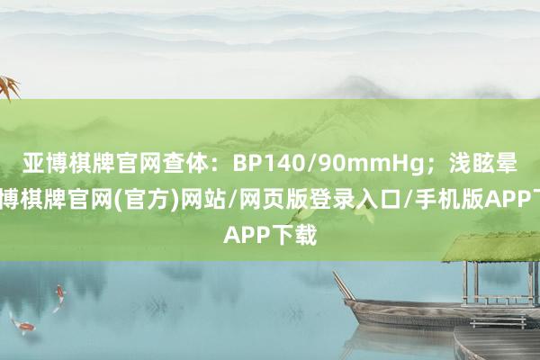 亚博棋牌官网查体：BP140/90mmHg；浅眩晕-亚博棋牌官网(官方)网站/网页版登录入口/手机版APP下载