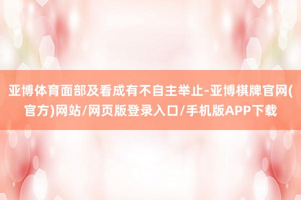 亚博体育面部及看成有不自主举止-亚博棋牌官网(官方)网站/网页版登录入口/手机版APP下载