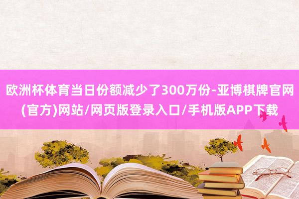 欧洲杯体育当日份额减少了300万份-亚博棋牌官网(官方)网站/网页版登录入口/手机版APP下载