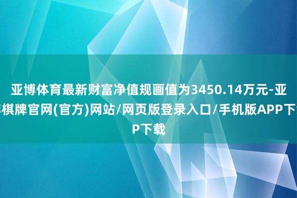 亚博体育最新财富净值规画值为3450.14万元-亚博棋牌官网(官方)网站/网页版登录入口/手机版APP下载