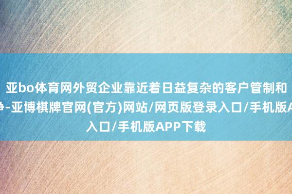 亚bo体育网外贸企业靠近着日益复杂的客户管制和市集竞争-亚博棋牌官网(官方)网站/网页版登录入口/手机版APP下载