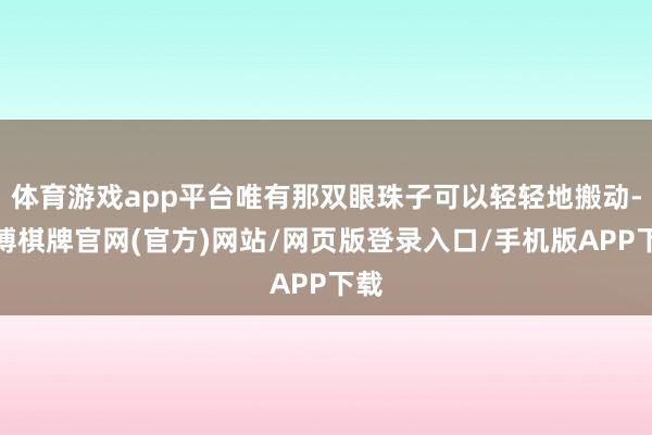 体育游戏app平台唯有那双眼珠子可以轻轻地搬动-亚博棋牌官网(官方)网站/网页版登录入口/手机版APP下载
