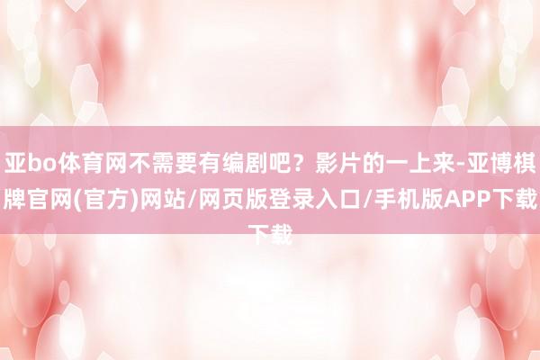 亚bo体育网不需要有编剧吧？影片的一上来-亚博棋牌官网(官方)网站/网页版登录入口/手机版APP下载