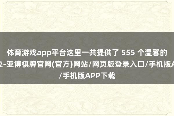体育游戏app平台这里一共提供了 555 个温馨的居住单位-亚博棋牌官网(官方)网站/网页版登录入口/手机版APP下载