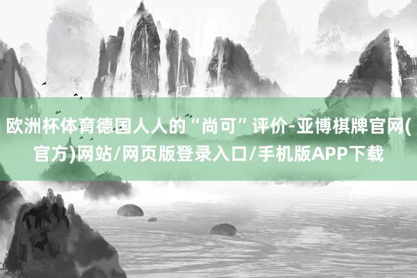 欧洲杯体育德国人人的“尚可”评价-亚博棋牌官网(官方)网站/网页版登录入口/手机版APP下载