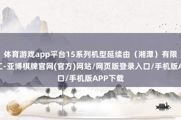 体育游戏app平台15系列机型延续由（湘潭）有限公司代工-亚博棋牌官网(官方)网站/网页版登录入口/手机版APP下载