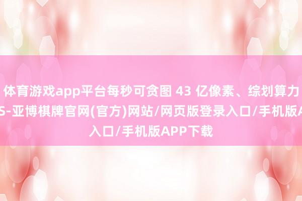 体育游戏app平台每秒可贪图 43 亿像素、综划算力 80TOPS-亚博棋牌官网(官方)网站/网页版登录入口/手机版APP下载