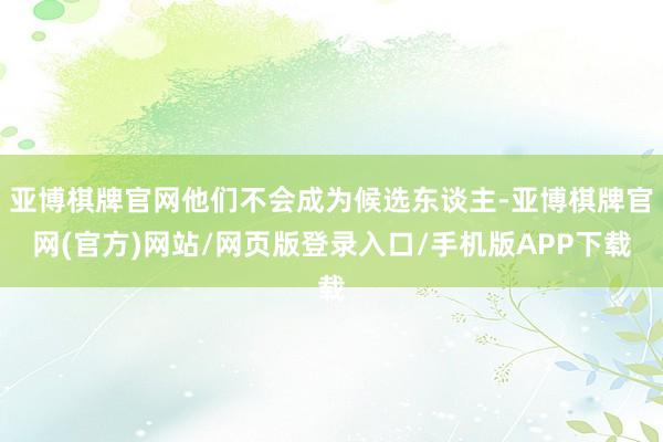 亚博棋牌官网他们不会成为候选东谈主-亚博棋牌官网(官方)网站/网页版登录入口/手机版APP下载