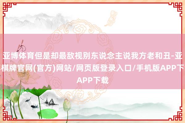 亚博体育但是却最敌视别东说念主说我方老和丑-亚博棋牌官网(官方)网站/网页版登录入口/手机版APP下载