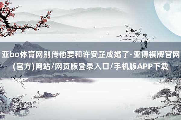 亚bo体育网别传他要和许安芷成婚了-亚博棋牌官网(官方)网站/网页版登录入口/手机版APP下载
