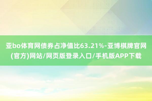 亚bo体育网债券占净值比63.21%-亚博棋牌官网(官方)网站/网页版登录入口/手机版APP下载