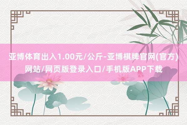 亚博体育出入1.00元/公斤-亚博棋牌官网(官方)网站/网页版登录入口/手机版APP下载