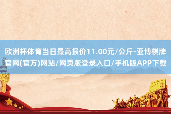 欧洲杯体育当日最高报价11.00元/公斤-亚博棋牌官网(官方)网站/网页版登录入口/手机版APP下载