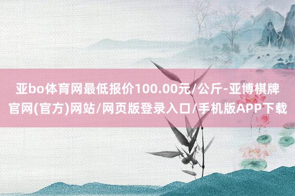 亚bo体育网最低报价100.00元/公斤-亚博棋牌官网(官方)网站/网页版登录入口/手机版APP下载
