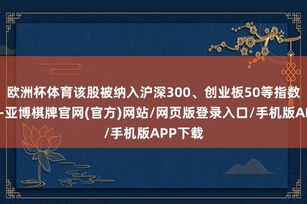 欧洲杯体育该股被纳入沪深300、创业板50等指数成份股-亚博棋牌官网(官方)网站/网页版登录入口/手机版APP下载