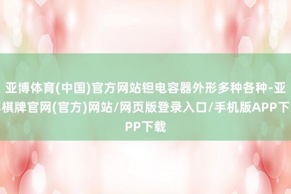 亚博体育(中国)官方网站钽电容器外形多种各种-亚博棋牌官网(官方)网站/网页版登录入口/手机版APP下载