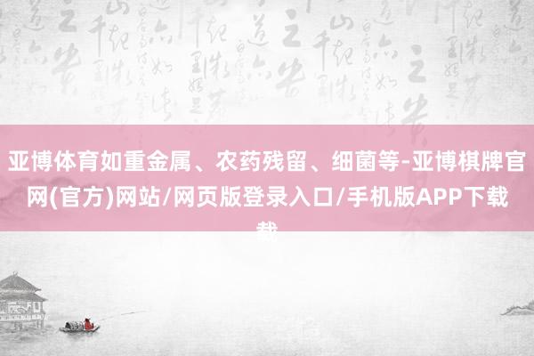 亚博体育如重金属、农药残留、细菌等-亚博棋牌官网(官方)网站/网页版登录入口/手机版APP下载