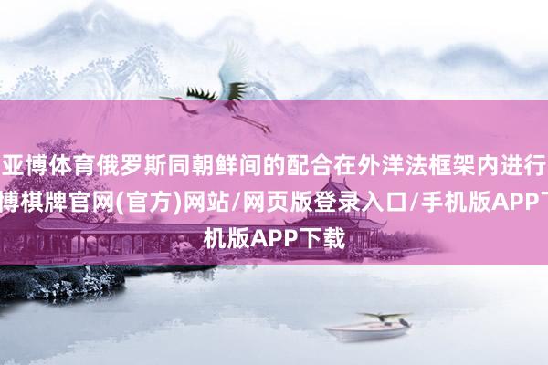 亚博体育俄罗斯同朝鲜间的配合在外洋法框架内进行-亚博棋牌官网(官方)网站/网页版登录入口/手机版APP下载