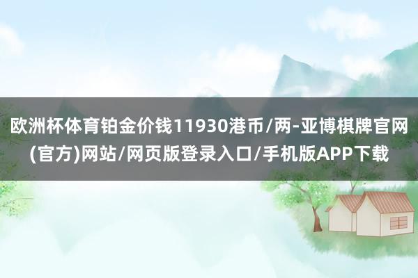 欧洲杯体育铂金价钱11930港币/两-亚博棋牌官网(官方)网站/网页版登录入口/手机版APP下载
