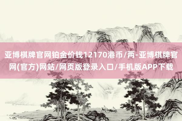 亚博棋牌官网铂金价钱12170港币/两-亚博棋牌官网(官方)网站/网页版登录入口/手机版APP下载