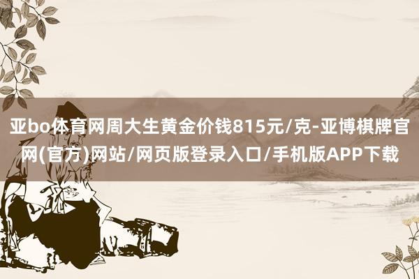 亚bo体育网周大生黄金价钱815元/克-亚博棋牌官网(官方)网站/网页版登录入口/手机版APP下载