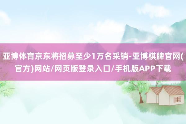 亚博体育京东将招募至少1万名采销-亚博棋牌官网(官方)网站/网页版登录入口/手机版APP下载