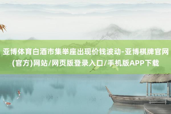 亚博体育白酒市集举座出现价钱波动-亚博棋牌官网(官方)网站/网页版登录入口/手机版APP下载