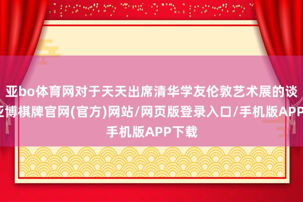 亚bo体育网对于天天出席清华学友伦敦艺术展的谈判-亚博棋牌官网(官方)网站/网页版登录入口/手机版APP下载