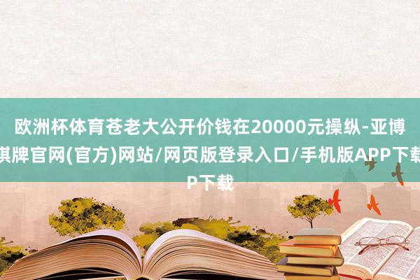 欧洲杯体育苍老大公开价钱在20000元操纵-亚博棋牌官网(官方)网站/网页版登录入口/手机版APP下载