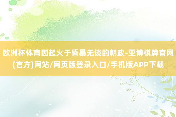 欧洲杯体育因起火于昏暴无谈的朝政-亚博棋牌官网(官方)网站/网页版登录入口/手机版APP下载