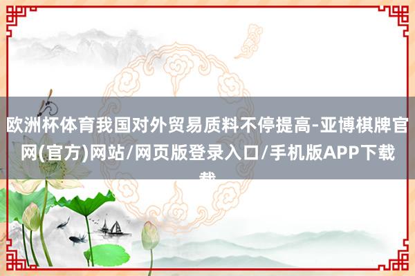 欧洲杯体育我国对外贸易质料不停提高-亚博棋牌官网(官方)网站/网页版登录入口/手机版APP下载