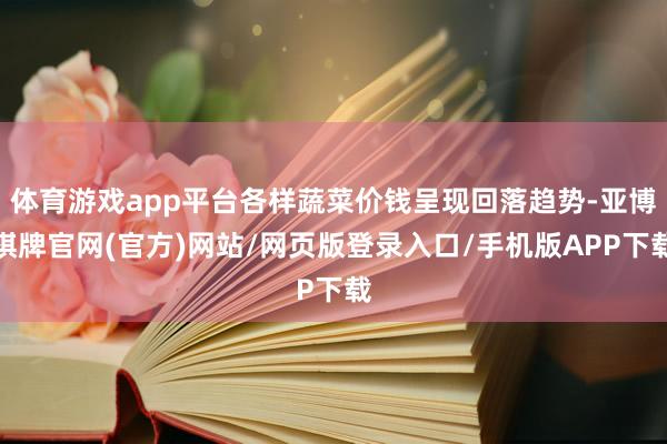 体育游戏app平台各样蔬菜价钱呈现回落趋势-亚博棋牌官网(官方)网站/网页版登录入口/手机版APP下载