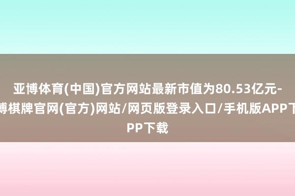 亚博体育(中国)官方网站最新市值为80.53亿元-亚博棋牌官网(官方)网站/网页版登录入口/手机版APP下载