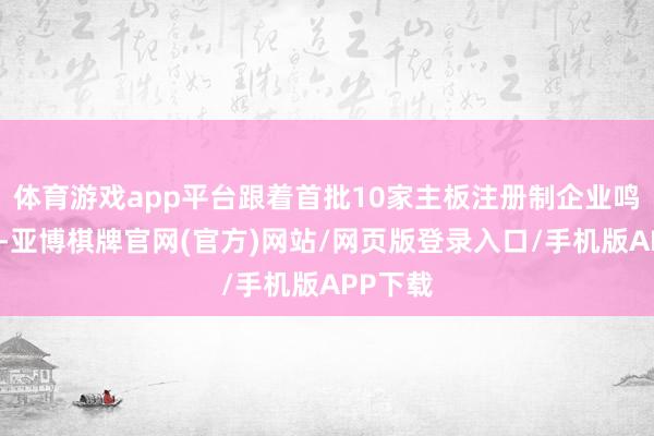 体育游戏app平台跟着首批10家主板注册制企业鸣枪开跑-亚博棋牌官网(官方)网站/网页版登录入口/手机版APP下载