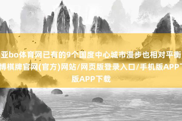 亚bo体育网已有的9个国度中心城市漫步也相对平衡-亚博棋牌官网(官方)网站/网页版登录入口/手机版APP下载