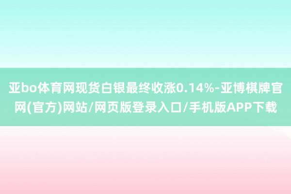 亚bo体育网现货白银最终收涨0.14%-亚博棋牌官网(官方)网站/网页版登录入口/手机版APP下载