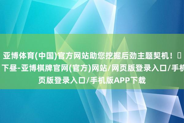 亚博体育(中国)官方网站助您挖掘后劲主题契机！		11月13日下昼-亚博棋牌官网(官方)网站/网页版登录入口/手机版APP下载