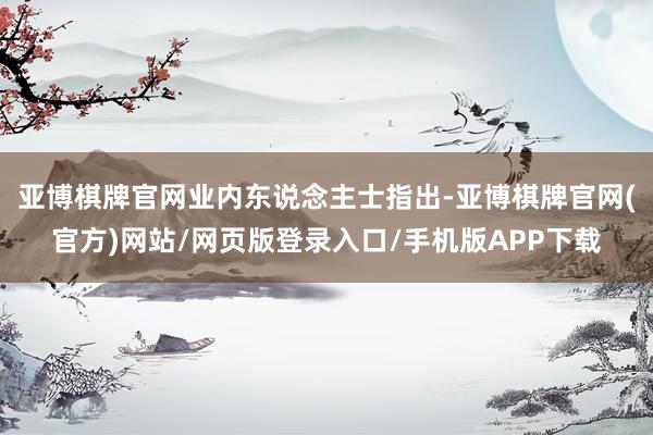 亚博棋牌官网　　业内东说念主士指出-亚博棋牌官网(官方)网站/网页版登录入口/手机版APP下载