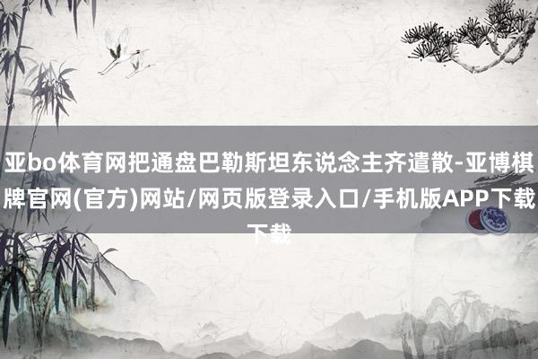 亚bo体育网把通盘巴勒斯坦东说念主齐遣散-亚博棋牌官网(官方)网站/网页版登录入口/手机版APP下载