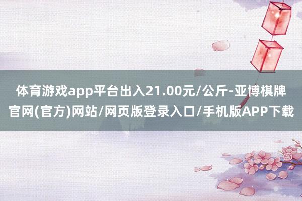 体育游戏app平台出入21.00元/公斤-亚博棋牌官网(官方)网站/网页版登录入口/手机版APP下载