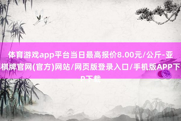 体育游戏app平台当日最高报价8.00元/公斤-亚博棋牌官网(官方)网站/网页版登录入口/手机版APP下载
