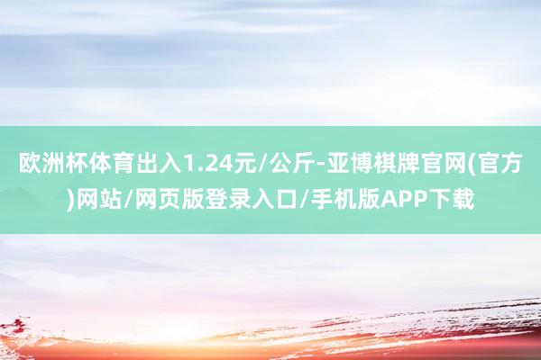 欧洲杯体育出入1.24元/公斤-亚博棋牌官网(官方)网站/网页版登录入口/手机版APP下载