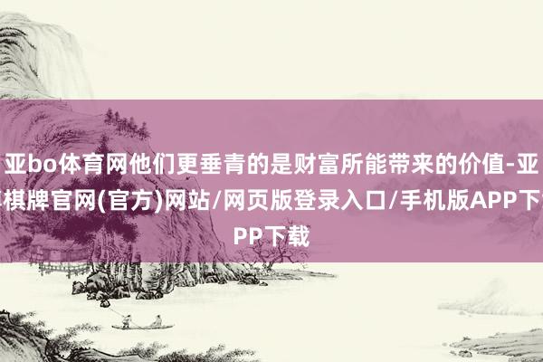 亚bo体育网他们更垂青的是财富所能带来的价值-亚博棋牌官网(官方)网站/网页版登录入口/手机版APP下载
