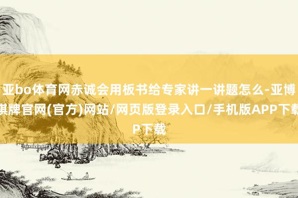 亚bo体育网赤诚会用板书给专家讲一讲题怎么-亚博棋牌官网(官方)网站/网页版登录入口/手机版APP下载