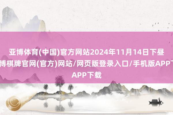 亚博体育(中国)官方网站2024年11月14日下昼-亚博棋牌官网(官方)网站/网页版登录入口/手机版APP下载