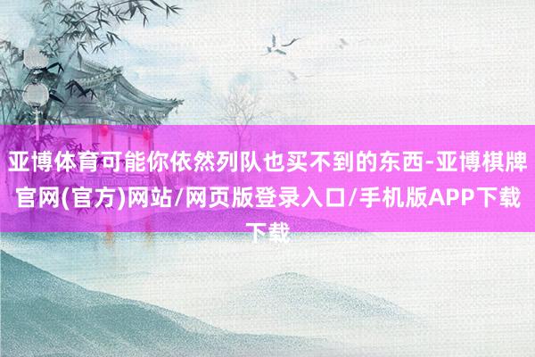 亚博体育可能你依然列队也买不到的东西-亚博棋牌官网(官方)网站/网页版登录入口/手机版APP下载
