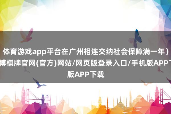 体育游戏app平台在广州相连交纳社会保障满一年）-亚博棋牌官网(官方)网站/网页版登录入口/手机版APP下载